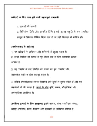 ISHAN DEWANGAN
ENVIRONMENTAL STUDIES & DISASTER MANAGEMENT
222
खरीदारों क
े र्लए ज्ञाि होने वाली महत्वपूणा िानकारी
1. उत्पादों की सामग्री।
2. ववतनमााण तिधथ और समाल्प्ि तिधथ | चाहे उत्पाद प्रकृ ति क
े एक स्थावपि
कानून क
े खखलाफ तनममाि क्रकया गया हो या सही मभन्निा में शाममल हो।
उपभोक्िावाद क
े उद्देश्य।
1. यह खरीदारों क
े अधधकार और शल्तियों में सुधार करिा है।
2. इसमें तनमाािा को उत्पाद क
े पूरे जीवन चक्र क
े मलए उत्तरदायी बनाना
शाममल है
3. यह उपयोग क
े बाद तनमाािा को उत्पाद का पुन: उपयोग और
रीसायकल करने क
े मलए मजबूर करिा है।
4. सक्रक्रय उपभोतिावाद मानव स्वास््य और खुशी में सुधार करिा है और यह
संसाधनों को भी बचािा है। कचरे क
े स्रोि कृ वष, खनन, औद्योधगक और
नगरपामलका अपमशष्ट हैं।
अपर्र्ष्ट्ट उत्पादों क
े र्लए उदाहरण। इसमें कागज, कांच, प्लाल्स्टक, कचरा,
खाद्य अपमशष्ट, स्क्र
ै प, तनमााण और कारखाने क
े अपमशष्ट शाममल हैं।
 