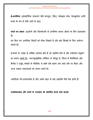 ISHAN DEWANGAN
ENVIRONMENTAL STUDIES & DISASTER MANAGEMENT
223
ई-अपर्र्ष्ट्ट: इलेतरॉतनक उपकरण जैसे क
ं प्यूटर, वप्रंटर, मोबाइल फोन, क
ै लक
ु लेटर आदद
कचरे क
े रूप में फ
ें क
े जाने क
े बाद।
कचरे का प्रभाव: उद्योगों और ववस्फोटकों से अपमशष्ट मानव जीवन क
े मलए खिरनाक
हैं।
डंप क्रकए गए अपमशष्ट ममट्टी को नीचा ददखािे हैं और इसे मसंचाई क
े मलए अयोग्य
बनािे हैं।
ई-कचरे में 1000 से अधधक रसायन होिे हैं जो जहरीले होिे हैं और पयाावरण प्रदूषण
का कारण बनिे हैं। कम्प्यूटमेंसीसा मॉतनटर में मौजूद है, धचप्स में क
ै डममयम और
क
ै थोड रे ट्यूब, क
े बलों में पीवीसी। ये सभी लंबे समय िक सांस लेने पर कैं सर और
अन्य श्वसन समस्याओं का कारण बनिे हैं।
प्लाल्स्टक गैर-अपघटनीय हैं और उनक
े दहन से कई जहरीली गैसें पैदा होिी हैं।
उपभोक्िावाद और कचरे क
े उत्पादन को प्रभाववि करने वाले कारक:
 