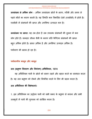 ISHAN DEWANGAN
ENVIRONMENTAL STUDIES & DISASTER MANAGEMENT
224
िनसंख्या से अधधक लोग - अधधक जनसंख्या स्रोिों क
े क्षरण, गरीबी और समय से
पहले मौिों का कारण बनिी है। यह ल्स्थति कम ववकमसि देशों (एलडीसी) में होिी है।
एलडीसी में संसाधनों की खपि और अपमशष्ट उत्पादन कम है।
िनसंख्या पर खपि: यह िब होिा है जब उपलब्ध संसाधनों की िुलना में कम
लोग होिे हैं। शानदार जीवन शैली क
े कारण प्रति क
ै ल्प्टया संसाधनों की खपि
बहुि अधधक होिी है। खपि अधधक है और अपमशष्ट उत्पादन अधधक है।
पयाावरण भी खराब हो रहा है।
पयाावरणीय कानून और कानून
िल (प्रदूषण तनवारण और तनयंत्रण) अधधतनयम, 1974
यह अधधतनयम पानी क
े स्रोिों को बनाए रखने और बहाल करने का प्रावधान करिा
है। यह जल प्रदूषण को रोकने और तनयंबत्रि करने क
े मलए भी प्रदान करिा है।
िल अधधतनयम की ववर्ेषिाएं।
1. इस अधधतनयम का उद्देश्य पानी को सभी प्रकार क
े प्रदूषण से बचाना और सभी
जलभृिों में पानी की गुणवत्ता को संरक्षक्षि करना है।
 