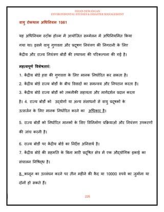 ISHAN DEWANGAN
ENVIRONMENTAL STUDIES & DISASTER MANAGEMENT
226
वायु रोकिाम अधधतनयम 1981
यह अधधतनयम स्टॉक होपम में आयोल्जि सम्मेलन में अधधतनयममि क्रकया
गया था। इसमें वायु गुणवत्ता और प्रदूषण तनयंत्रण की तनगरानी क
े मलए
क
ें द्रीय और राज्य तनयंत्रण बोडों की स्थापना की पररकपपना की गई है।
महत्वपूणा ववर्ेषिाएं:
1. क
ें द्रीय बोडा हवा की गुणवत्ता क
े मलए मानक तनधााररि कर सकिा है।
2. क
ें द्रीय बोडा राज्य बोडों क
े बीच वववादों का समन्वय और तनपटान करिा है।
3. क
ें द्रीय बोडा राज्य बोडों को िकनीकी सहायिा और मागादशान प्रदान करिा
है। 4. राज्य बोडों को उद्योगों या अन्य संसाधनों से वायु प्रदूषकों क
े
उत्सजान क
े मलए मानक तनधााररि करने का अधधकार है।
5. राज्य बोडों को तनधााररि मानकों क
े मलए ववतनमााण प्रक्रक्रयाओं और तनयंत्रण उपकरणों
की जांच करनी है।
6. राज्य बोडों पर क
ें द्रीय बोडा का तनदेश अतनवाया है।
7. क
ें द्रीय बोडा की सहमति क
े बबना भारी प्रदूवषि क्षेत्र में एक औद्योधगक इकाई का
संचालन तनवषद्ध है।
8. कानून का उपलंघन करने पर िीन महीने की क
ै द या 10000 रुपये का जुमााना या
दोनों हो सकिे हैं।
 