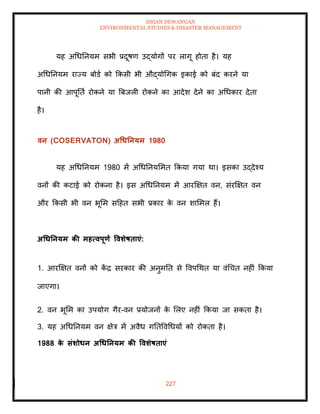 ISHAN DEWANGAN
ENVIRONMENTAL STUDIES & DISASTER MANAGEMENT
227
यह अधधतनयम सभी प्रदूषण उद्योगों पर लागू होिा है। यह
अधधतनयम राज्य बोडा को क्रकसी भी औद्योधगक इकाई को बंद करने या
पानी की आपूतिा रोकने या बबजली रोकने का आदेश देने का अधधकार देिा
है।
वन (COSERVATON) अधधतनयम 1980
यह अधधतनयम 1980 में अधधतनयममि क्रकया गया था। इसका उद्देश्य
वनों की कटाई को रोकना है। इस अधधतनयम में आरक्षक्षि वन, संरक्षक्षि वन
और क्रकसी भी वन भूमम सदहि सभी प्रकार क
े वन शाममल हैं।
अधधतनयम की महत्वपूणा ववर्ेषिाएं:
1. आरक्षक्षि वनों को क
ें द्र सरकार की अनुमति से ववपधथि या वंधचि नहीं क्रकया
जाएगा।
2. वन भूमम का उपयोग गैर-वन प्रयोजनों क
े मलए नहीं क्रकया जा सकिा है।
3. यह अधधतनयम वन क्षेत्र में अवैध गतिववधधयों को रोकिा है।
1988 क
े संर्ोधन अधधतनयम की ववर्ेषिाएं
 