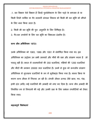 ISHAN DEWANGAN
ENVIRONMENTAL STUDIES & DISASTER MANAGEMENT
228
.1. वन ववभाग ऐसे ववभाग हैं ल्जन्हें पुनवानीकरण क
े मलए पट्टे क
े माध्यम से या
क्रकसी तनजी व्यल्ति या गैर सरकारी संगठन तनकाय को क्रकसी भी वन भूमम को सौंपने
क
े मलए मना क्रकया जािा है।
2. क्रकसी भी वन भूमम की पुन: अनुमति क
े मलए तनवषद्ध है।
3. गैर-वन उपयोगों क
े मलए वन भूमम का ववभाजन दंडनीय है।
वन्य िीव अधधतनयम 1972।
उनक
े अधधतनयम को 1983, 1986 और 1991 में संशोधधि क्रकया गया था। इस
अधधतनयम का उद्देश्य उन सभी जानवरों और पौधों की रक्षा और संरक्षण करना है जो
पालिू नहीं हैं। भारि में स्िनधाररयों की 350 प्रजातियां, पक्षक्षयों की 1200 प्रजातियां
और कीटों की लगभग 20000 ज्ञाि प्रजातियां हैं। उनमें से क
ु छ को वन्यजीव संरक्षण
अधधतनयम में लुप्िप्राय प्रजातियों क
े रूप में सूचीबद्ध क्रकया गया है। मानव क्रक्रया क
े
कारण वन्य जीवन में धगरावट आ रही है। जंगली जीवन उत्पाद जैसे खाल, फर, पंख,
हाथी दांि आदद। कई प्रजातियों की आबादी को नष्ट कर ददया है। वन्य जीव आबादी की
तनयममि रूप से तनगरानी की गई और उनकी रक्षा क
े मलए प्रबंधन रणनीतियों को िैयार
क्रकया गया।
महत्वपूणा ववर्ेषिाएं
 