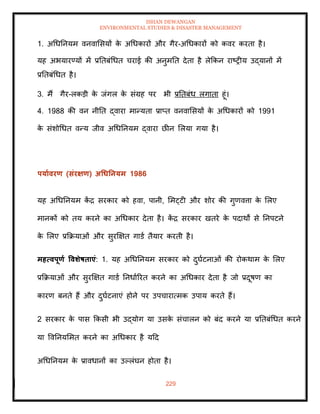 ISHAN DEWANGAN
ENVIRONMENTAL STUDIES & DISASTER MANAGEMENT
229
1. अधधतनयम वनवामसयों क
े अधधकारों और गैर-अधधकारों को कवर करिा है।
यह अभयारण्यों में प्रतिबंधधि चराई की अनुमति देिा है लेक्रकन राष्रीय उद्यानों में
प्रतिबंधधि है।
3. मैं गैर-लकडी क
े जंगल क
े संग्रह पर भी प्रतिबंध लगािा हूं।
4. 1988 की वन नीति द्वारा मान्यिा प्राप्ि वनवामसयों क
े अधधकारों को 1991
क
े संशोधधि वन्य जीव अधधतनयम द्वारा छीन मलया गया है।
पयाावरण (संरक्षण) अधधतनयम 1986
यह अधधतनयम क
ें द्र सरकार को हवा, पानी, ममट्टी और शोर की गुणवत्ता क
े मलए
मानकों को िय करने का अधधकार देिा है। क
ें द्र सरकार खिरे क
े पदाथों से तनपटने
क
े मलए प्रक्रक्रयाओं और सुरक्षक्षि गाडा िैयार करिी है।
महत्वपूणा ववर्ेषिाएं: 1. यह अधधतनयम सरकार को दुघाटनाओं की रोकथाम क
े मलए
प्रक्रक्रयाओं और सुरक्षक्षि गाडा तनधााररि करने का अधधकार देिा है जो प्रदूषण का
कारण बनिे हैं और दुघाटनाएं होने पर उपचारात्मक उपाय करिे हैं।
2 सरकार क
े पास क्रकसी भी उद्योग या उसक
े संचालन को बंद करने या प्रतिबंधधि करने
या ववतनयममि करने का अधधकार है यदद
अधधतनयम क
े प्रावधानों का उपलंघन होिा है।
 