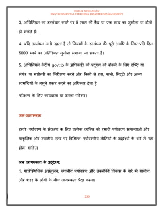 ISHAN DEWANGAN
ENVIRONMENTAL STUDIES & DISASTER MANAGEMENT
230
3. अधधतनयम का उपलंघन करने पर 5 साल की क
ै द या एक लाख का जुमााना या दोनों
हो सकिे हैं।
4. यदद उपलंघन जारी रहिा है िो तनयमों क
े उपलंघन की पूरी अवधध क
े मलए प्रति ददन
5000 रुपये का अतिररति जुमााना लगाया जा सकिा है।
5. अधधतनयम क
ें द्रीय govt.to क
े अधधकारी को प्रदूषण को रोकने क
े मलए दृल्ष्ट या
संयंत्र या मशीनरी का तनरीक्षण करने और क्रकसी से हवा, पानी, ममट्टी और अन्य
सामधग्रयों क
े नमूने एकत्र करने का अधधकार देिा है
परीक्षण क
े मलए कारखाना या उसका पररसर।
िन-िागरूकिा
हमारे पयाावरण क
े संरक्षण क
े मलए प्रत्येक व्यल्ति को हमारी पयाावरण समस्याओं और
प्राकृ तिक और स्थानीय स्िर पर ववमभन्न पयाावरणीय नीतियों क
े उद्देश्यों क
े बारे में पिा
होना चादहए।
िन िागरूकिा क
े उद्देश्य:
1. पाररल्स्थतिक असंिुलन, स्थानीय पयाावरण और िकनीकी ववकास क
े बारे में ग्रामीण
और शहर क
े लोगों क
े बीच जागरूकिा पैदा करना।
 