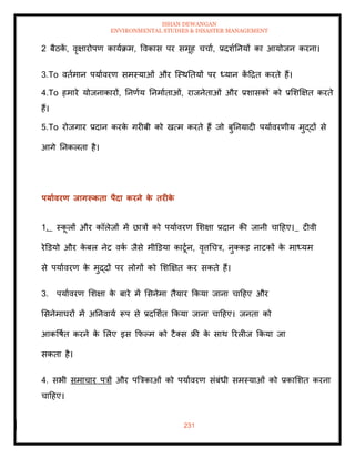 ISHAN DEWANGAN
ENVIRONMENTAL STUDIES & DISASTER MANAGEMENT
231
2 बैठक
ें , वृक्षारोपण कायाक्रम, ववकास पर समूह चचाा, प्रदशातनयों का आयोजन करना।
3.To विामान पयाावरण समस्याओं और ल्स्थतियों पर ध्यान क
ें दद्रि करिे हैं।
4.To हमारे योजनाकारों, तनणाय तनमाािाओं, राजनेिाओं और प्रशासकों को प्रमशक्षक्षि करिे
हैं।
5.To रोजगार प्रदान करक
े गरीबी को खत्म करिे हैं जो बुतनयादी पयाावरणीय मुद्दों से
आगे तनकलिा है।
पयाावरण िागरूकिा पैदा करने क
े िरीक
े
1. स्क
ू लों और कॉलेजों में छात्रों को पयाावरण मशक्षा प्रदान की जानी चादहए। टीवी
रेडडयो और क
े बल नेट वक
ा जैसे मीडडया काटूान, वृत्तधचत्र, नुतकड नाटकों क
े माध्यम
से पयाावरण क
े मुद्दों पर लोगों को मशक्षक्षि कर सकिे हैं।
3. पयाावरण मशक्षा क
े बारे में मसनेमा िैयार क्रकया जाना चादहए और
मसनेमाघरों में अतनवाया रूप से प्रदमशाि क्रकया जाना चादहए। जनिा को
आकवषाि करने क
े मलए इस क्रफपम को टैतस फ्री क
े साथ ररलीज क्रकया जा
सकिा है।
4. सभी समाचार पत्रों और पबत्रकाओं को पयाावरण संबंधी समस्याओं को प्रकामशि करना
चादहए।
 