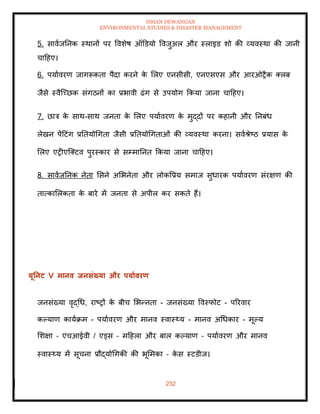 ISHAN DEWANGAN
ENVIRONMENTAL STUDIES & DISASTER MANAGEMENT
232
5. सावाजतनक स्थानों पर ववशेष ऑडडयो ववजुअल और स्लाइड शो की व्यवस्था की जानी
चादहए।
6. पयाावरण जागरूकिा पैदा करने क
े मलए एनसीसी, एनएसएस और आरओरैक तलब
जैसे स्वैल्च्छक संगठनों का प्रभावी ढंग से उपयोग क्रकया जाना चादहए।
7. छात्र क
े साथ-साथ जनिा क
े मलए पयाावरण क
े मुद्दों पर कहानी और तनबंध
लेखन पेंदटंग प्रतियोधगिा जैसी प्रतियोधगिाओं की व्यवस्था करना। सवाश्ेष्ठ प्रयास क
े
मलए एरीएल्तटव पुरस्कार से सम्मातनि क्रकया जाना चादहए।
8. सावाजतनक नेिा मसने अमभनेिा और लोकवप्रय समाज सुधारक पयाावरण संरक्षण की
िात्कामलकिा क
े बारे में जनिा से अपील कर सकिे हैं।
यूतनट V मानव िनसंख्या और पयाावरण
जनसंख्या वृद्धध, राष्रों क
े बीच मभन्निा - जनसंख्या ववस्फोट - पररवार
कपयाण कायाक्रम - पयाावरण और मानव स्वास््य - मानव अधधकार - मूपय
मशक्षा – एचआईवी / एड्स – मदहला और बाल कपयाण – पयाावरण और मानव
स्वास््य में सूचना प्रौद्योधगकी की भूममका – क
े स स्टडीज।
 