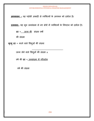 ISHAN DEWANGAN
ENVIRONMENTAL STUDIES & DISASTER MANAGEMENT
234
आप्रवासन: - यह पडोसी आबादी से व्यल्तियों क
े आगमन को दशाािा है।
उत्प्रवास:- यह मूल जनसंख्या से नए क्षेत्रों में व्यल्तियों क
े तनपटान को दशाािा है।
दर = जन्म की संख्या वषों
की संख्या
मृत्यु दर = मरने वाले मशशुओं की संख्या
जन्म लेने वाले मशशुओं की संख्या x
वषा की दर = जनसंख्या में पररविान
वषा की संख्या
 