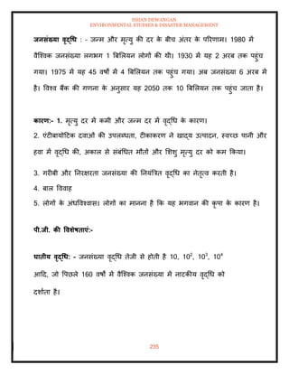 ISHAN DEWANGAN
ENVIRONMENTAL STUDIES & DISASTER MANAGEMENT
235
िनसंख्या वृद्धध : – जन्म और मृत्यु की दर क
े बीच अंिर क
े पररणाम। 1980 में
वैल्श्वक जनसंख्या लगभग 1 बबमलयन लोगों की थी। 1930 में यह 2 अरब िक पहुंच
गया। 1975 में यह 45 वषों में 4 बबमलयन िक पहुंच गया। अब जनसंख्या 6 अरब में
है। ववश्व बैंक की गणना क
े अनुसार यह 2050 िक 10 बबमलयन िक पहुंच जािा है।
कारण:- 1. मृत्यु दर में कमी और जन्म दर में वृद्धध क
े कारण।
2. एंटीबायोदटक दवाओं की उपलब्धिा, टीकाकरण ने खाद्य उत्पादन, स्वच्छ पानी और
हवा में वृद्धध की, अकाल से संबंधधि मौिों और मशशु मृत्यु दर को कम क्रकया।
3. गरीबी और तनरक्षरिा जनसंख्या की तनयंबत्रि वृद्धध का नेिृत्व करिी है।
4. बाल वववाह
5. लोगों क
े अंधववश्वास। लोगों का मानना है क्रक यह भगवान की कृ पा क
े कारण है।
पी.िी. की ववर्ेषिाएं:-
घािीय वृद्धध: – जनसंख्या वृद्धध िेजी से होिी है 10, 102
, 103
, 104
आदद, जो वपछले 160 वषों में वैल्श्वक जनसंख्या में नाटकीय वृद्धध को
दशाािा है।
 