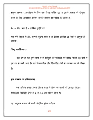 ISHAN DEWANGAN
ENVIRONMENTAL STUDIES & DISASTER MANAGEMENT
236
दोगुना समय: – जनसंख्या क
े मलए एक ल्स्थर वावषाक दर पर अपने आकार को दोगुना
करने क
े मलए आवश्यक समय। इसकी गणना इस प्रकार की जािी है:-
Td = 70/r कब हैं = वावषाक वृद्धध दर
यदद एक राशन में 2% वावषाक वृद्धध होिी है िो इसकी आबादी 35 वषों में दोगुनी हो
जाएगी।
र्र्र्ु मानर्सकिा:-
एक वषा में पैदा हुए लोगों में से मशशुओं का प्रतिशि मर गया। वपछले 50 वषों में
इस दर में कमी आई है। यह ववकासशील और ववकमसि देशों में व्यापक रूप से मभन्न
है।
क
ु ल प्रिनन दर (टीएफआर):
एक मदहला द्वारा अपने जीवन काल में ददए गए बच्चों की औसि संख्या।
टीएफआर ववकमसि देशों में 2 से 4.7 िक मभन्न होिा है।
यह अनुपाि समाज में काफी संिुमलि होना चादहए।
 