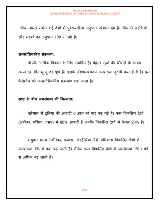 ISHAN DEWANGAN
ENVIRONMENTAL STUDIES & DISASTER MANAGEMENT
237
चीन- भारि समेि कई देशों में पुरुष-मदहला अनुपाि परेशान रहा है। चीन में लडक्रकयों
और लडकों का अनुपाि 100 - 140 है।
िनसांजख्यकीय संक्रमण:
पी.जी. आधथाक ववकास क
े मलए समवपाि है। बेहिर रहने की ल्स्थति क
े कारण
जन्म दर और मृत्यु दर पूणा है। इसक
े पररणामस्वरूप जनसंख्या वृद्धध कम होिी है। इस
फ
े रोमोन को जनसांल्ख्यकीय संक्रमण कहा जािा है।
राष्ट्र क
े बीच िनसंख्या की र्भन्निा:
विामान में दुतनया की आबादी 6 अरब को पार कर गई है। कम ववकमसि देशों
(अफ्रीका, एमशया, एसए) में 80% आबादी है जबक्रक ववकमसि देशों में क
े वल 20% है।
संयुति राज्य अमेररका, कनाडा, ऑस्रेमलया जैसे अधधकांश ववकमसि देशों में
जनसंख्या 1% से कम बढ़ जािी है। लेक्रकन कम ववकमसि देशों में जनसंख्या 1% / वषा
से अधधक बढ़ जािी है।
 