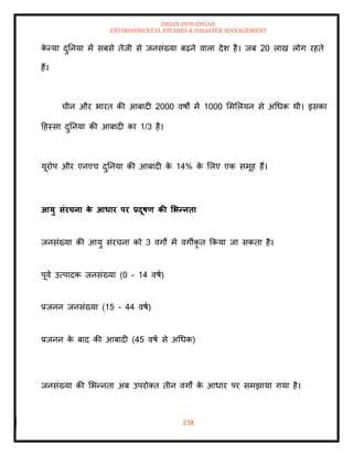 ISHAN DEWANGAN
ENVIRONMENTAL STUDIES & DISASTER MANAGEMENT
238
क
े न्या दुतनया में सबसे िेजी से जनसंख्या बढ़ने वाला देश है। जब 20 लाख लोग रहिे
हैं।
चीन और भारि की आबादी 2000 वषों में 1000 मममलयन से अधधक थी। इसका
दहस्सा दुतनया की आबादी का 1/3 है।
यूरोप और एनएच दुतनया की आबादी क
े 14% क
े मलए एक समूह हैं।
आयु संरचना क
े आधार पर प्रदूषण की र्भन्निा
जनसंख्या की आयु संरचना को 3 वगों में वगीकृ ि क्रकया जा सकिा है।
पूवा उत्पादक जनसंख्या (0 - 14 वषा)
प्रजनन जनसंख्या (15 - 44 वषा)
प्रजनन क
े बाद की आबादी (45 वषा से अधधक)
जनसंख्या की मभन्निा अब उपरोति िीन वगों क
े आधार पर समझाया गया है।
 