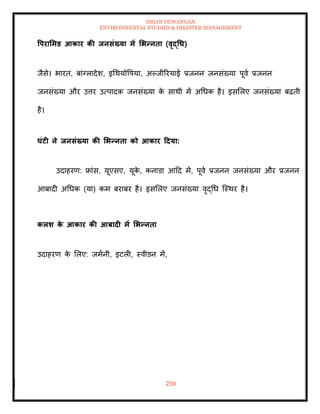 ISHAN DEWANGAN
ENVIRONMENTAL STUDIES & DISASTER MANAGEMENT
239
वपरार्मड आकार की िनसंख्या में र्भन्निा (वृद्धध)
जैसे। भारि, बांग्लादेश, इधथयोवपया, अपजीररयाई प्रजनन जनसंख्या पूवा प्रजनन
जनसंख्या और उत्तर उत्पादक जनसंख्या क
े साथी में अधधक है। इसमलए जनसंख्या बढ़िी
है।
घंटी ने िनसंख्या की र्भन्निा को आकार टदया:
उदाहरण: फ्रांस, यूएसए, यूक
े , कनाडा आदद में, पूवा प्रजनन जनसंख्या और प्रजनन
आबादी अधधक (या) कम बराबर है। इसमलए जनसंख्या वृद्धध ल्स्थर है।
कलर् क
े आकार की आबादी में र्भन्निा
उदाहरण क
े मलए: जमानी, इटली, स्वीडन में,
 