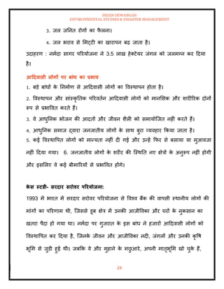 ISHAN DEWANGAN
ENVIRONMENTAL STUDIES & DISASTER MANAGEMENT
24
3. जल जतनि रोगों का फ
ै लना।
4. जल भराव से ममट्टी का खारापन बढ़ जािा है।
उदाहरण : नमादा सागर पररयोजना ने 3.5 लाख हेतटेयर जंगल को जलमग्न कर ददया
है।
आटदवासी लोगों पर बांध का प्रभाव
1. बडे बांधों क
े तनमााण से आददवासी लोगों का ववस्थापन होिा है।
2. ववस्थापन और सांस्कृ तिक पररविान आददवासी लोगों को मानमसक और शारीररक दोनों
रूप से प्रभाववि करिे हैं।
3. वे आधुतनक भोजन की आदिों और जीवन शैली को समायोल्जि नहीं करिे हैं।
4. आधुतनक समाज द्वारा जनजािीय लोगों क
े साथ बुरा व्यवहार क्रकया जािा है।
5. कई ववस्थावपि लोगों को मान्यिा नहीं दी गई और उन्हें क्रफर से बसाया या मुआवजा
नहीं ददया गया। 6. जनजािीय लोगों क
े शरीर की ल्स्थति नए क्षेत्रों क
े अनुरूप नहीं होगी
और इसमलए वे कई बीमाररयों से प्रभाववि होंगे।
क
े स स्टडी- सरदार सरोवर पररयोिना:
1993 में भारि में सरदार सरोवर पररयोजना से ववश्व बैंक की वापसी स्थानीय लोगों की
मांगों का पररणाम थी, ल्जससे डूब क्षेत्र में उनकी आजीववका और घरों क
े नुकसान का
खिरा पैदा हो गया था। नमादा पर गुजराि क
े इस बांध ने हजारों आददवासी लोगों को
ववस्थावपि कर ददया है, ल्जनक
े जीवन और आजीववका नदी, जंगलों और उनकी कृ वष
भूमम से जुडी हुई थी। जबक्रक वे और मुहाने क
े मछ
ु आरे, अपनी मािृभूमम खो चुक
े हैं,
 