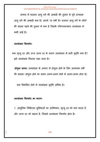 Ishan Dewangan
ENVIRONMENTAL STUDIES AND DISASTER MANAGEMENT
240
जापान में प्रजनन आयु वगा की आबादी की िुलना में पूवा उत्पादक
आयु वगा की आबादी कम है। अगले 10 वषों में। प्रजनन आयु वगा क
े लोगों
की संख्या पहले की िुलना में कम है ल्जसक
े पररणामस्वरूप जनसंख्या में
कमी आई है।
िनसंख्या ववस्फोट:
कम मृत्यु दर और उच्च जन्म दर क
े कारण जनसंख्या में भारी वृद्धध तया है?
इसे जनसंख्या ववस्िार कहा जािा है।
दोगुना समय: जनसंख्या क
े आकार में दोगुना होने क
े मलए आवश्यक वषों
की संख्या। दोगुना होने का समय अलग-अलग देशों में अलग-अलग होिा है।
कम ववकमसि देशों में जनसंख्या वृद्धध अधधक है।
िनसंख्या ववस्फोट का कारण:
1. आधुतनक धचक्रकत्सा सुववधाओं का आववष्कार, मृत्यु दर को कम करिा है
और जन्म दर को बढ़ािा है, ल्जससे जनसंख्या ववस्फोट होिा है।
 