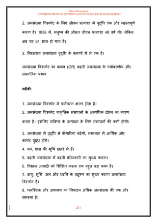 Ishan Dewangan
ENVIRONMENTAL STUDIES AND DISASTER MANAGEMENT
241
2. जनसंख्या ववस्फोट क
े मलए जीवन प्रत्याशा में वृद्धध एक और महत्वपूणा
कारण है। 1956 में, मनुष्य की औसि जीवन प्रत्याशा 40 वषा थी। लेक्रकन
अब यह 61 साल हो गया है।
3. तनरक्षरिा जनसंख्या वृद्धध क
े कारणों में से एक है।
जनसंख्या ववस्फोट का प्रभाव (OR) बढ़िी जनसंख्या क
े पयाावरणीय और
सामाल्जक प्रभाव
गरीबी:
1. जनसंख्या ववस्फोट से पयाावरण क्षरण होिा है।
2. जनसंख्या ववस्फोट प्राकृ तिक संसाधनों क
े अत्यधधक दोहन का कारण
बनिा है। इसमलए भववष्य क
े उत्पादन क
े मलए संसाधनों की कमी होगी।
3. जनसंख्या में वृद्धध से बीमाररयां बढ़ेंगी, समानिा में आधथाक और
कमांड युद्ध होंगे।
4. वन, घास की भूमम खिरे में हैं।
5. बढ़िी जनसंख्या में बढ़िी बेरोजगारी का मुख्य कारण।
6. ववशाल आबादी को मशक्षक्षि करना एक बहुि बडा काम है।
7. वायु, भूमम, जल और ध्वतन क
े प्रदूषण का मुख्य कारण जनसंख्या
ववस्फोट है।
8. प्लाल्स्टक और अपव्यय का तनपटान अधधक जनसंख्या की एक और
समस्या है।
 
