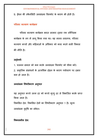Ishan Dewangan
ENVIRONMENTAL STUDIES AND DISASTER MANAGEMENT
242
9. ईंधन की स्क
ै नमसटी जनसंख्या ववस्फोट क
े कारण भी होिी है।
पररवार कपयाण कायाक्रम
पररवार कपयाण कायाक्रम भारि सरकार द्वारा एक स्वैल्च्छक
कायाक्रम क
े रूप में लागू क्रकया गया था। यह मानव स्वास््य, पररवार
कपयाण बच्चों और मदहलाओं क
े अधधकार को कवर करने वाली ववकास
की नीति है।
उद्देश्यों:
1. प्रजनन क्षमिा को कम करक
े जनसंख्या ववस्फोट को धीमा करें।
2. प्राकृ तिक संसाधनों क
े अत्यधधक दोहन क
े कारण पयाावरण पर दबाव
कम हो जािा है।
िनसंख्या जस्िरीकरण अनुपाि
यह अनुपाि कच्चे जन्म दर को कच्चे मृत्यु दर से ववभाल्जि करक
े प्राप्ि
क्रकया जािा है।
ववकमसि देश: ववकमसि देशों का ल्स्थरीकरण अनुपाि 1 है। शून्य
जनसंख्या वृद्धध का संक
े ि।
ववकासर्ील देर्:
 