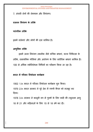 Ishan Dewangan
ENVIRONMENTAL STUDIES AND DISASTER MANAGEMENT
244
7. संचारी रोगों की रोकथाम और तनयंत्रण।
प्रिनन तनयंत्रण क
े िरीक
े
पारंपररक िरीक
े
इसमें वजानाएं और लोगों की दवा शाममल है।
आधुतनक िरीक
े
इसमें जन्म तनयंत्रण िकनीक जैसे यांबत्रक बाधाएं, शपय धचक्रकत्सा क
े
िरीक
े , रासायतनक गोमलयां और आरोपण क
े मलए शारीररक बाधाएं शाममल हैं।
100 से अधधक गभातनरोधक ववधधयों का परीक्षण क्रकया जा रहा है।
भारि में पररवार तनयोिन कायाक्रम
1952 1.In भारि ने पररवार तनयोजन कायाक्रम शुरू क्रकया।
1970 2.In भारि सरकार ने पूरे देश में एफपी कैं पन को मजबूर कर
ददया।
1978 3.In सरकार ने कानूनी रूप से पुरुषों क
े मलए शादी की न्यूनिम आयु
18 से 21 और मदहलाओं क
े मलए 15 से 18 वषा कर दी।
 
