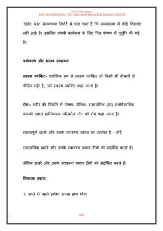 Ishan Dewangan
ENVIRONMENTAL STUDIES AND DISASTER MANAGEMENT
245
1981 4.In जनगणना ररपोटा से पिा चला है क्रक जनसंख्या में कोई धगरावट
नहीं आई है। इसमलए एफपी कायाक्रम क
े मलए ववत्त पोषण में वृद्धध की गई
है।
पयाावरण और मानव स्वास््य
स्वस्ि व्यजक्ि:- शारीररक रूप से स्वस्थ व्यल्ति जो क्रकसी भी बीमारी से
पीडडि नहीं है, उसे स्वस्थ व्यल्ति कहा जािा है।
रोग:- शरीर की ल्स्थति में पोषण, जैववक, रासायतनक (या) मनोवैज्ञातनक
कारकों द्वारा हातनकारक पररविान ंोंं को रोग कहा जािा है।
महत्वपूणा खिरे और उनक
े स्वास््य प्रभाव का उपलेख है - बोटा
रासायतनक खिरे और उनक
े स्वास््य प्रभाव टीबी को संदमभाि करिे हैं।
जैववक खिरे और उनक
े स्वास््य प्रभाव टीबी को संदमभाि करिे हैं।
तनवारक उपाय:
1. खाने से पहले हमेशा अपना हाथ धोएं।
 
