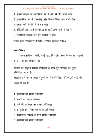 Ishan Dewangan
ENVIRONMENTAL STUDIES AND DISASTER MANAGEMENT
246
2. अपने नाखूनों को व्यवल्स्थि रूप से काट लें और साफ करें।
3. रासायतनक रूप से उपचाररि और क्रफ़पटर क्रकया गया पानी पीना।
4. हमेशा गमा ल्स्थति में भोजन करें।
5. सल्ब्जयों और फलों को पकाने से पहले साफ पानी से धो लें।
6. प्लाल्स्टक क
ं टेनर और अल जहाजों से बचें।
उधचि रति पररसंचरण क
े मलए शारीररक व्यायाम 7.Do।
मानवाधधकार
मानव अधधकार जाति, राष्रीयिा, मलंग और भाषा क
े बावजूद मनुष्यों
क
े पास मौमलक अधधकार हैं।
सरकार का उद्देश्य समान अधधकारों क
े साथ पूरे नागररक को खुशी
सुतनल्श्चि करना है।
भारिीय संववधान क
े िहि मनुष्यों को तनम्नमलखखि मौमलक अधधकारों की
गारंटी दी गई है।
1. स्विंत्रिा का मानव अधधकार
2. संपवत्त का मानव अधधकार
3. धमा की स्विंत्रिा का मानव अधधकार।
4. संस्कृ ति और मशक्षा का मानव अधधकार।
5. संवैधातनक उपचार क
े मलए मानव अधधकार
6. समानिा का मानव अधधकार
 