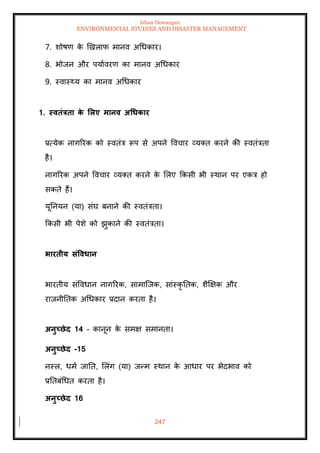 Ishan Dewangan
ENVIRONMENTAL STUDIES AND DISASTER MANAGEMENT
247
7. शोषण क
े खखलाफ मानव अधधकार।
8. भोजन और पयाावरण का मानव अधधकार
9. स्वास््य का मानव अधधकार
1. स्विंत्रिा क
े र्लए मानव अधधकार
प्रत्येक नागररक को स्विंत्र रूप से अपने ववचार व्यति करने की स्विंत्रिा
है।
नागररक अपने ववचार व्यति करने क
े मलए क्रकसी भी स्थान पर एकत्र हो
सकिे हैं।
यूतनयन (या) संघ बनाने की स्विंत्रिा।
क्रकसी भी पेशे को झुकाने की स्विंत्रिा।
भारिीय संववधान
भारिीय संववधान नागररक, सामाल्जक, सांस्कृ तिक, शैक्षक्षक और
राजनीतिक अधधकार प्रदान करिा है।
अनुच्छेद 14 - कानून क
े समक्ष समानिा।
अनुच्छेद -15
नस्ल, धमा जाति, मलंग (या) जन्म स्थान क
े आधार पर भेदभाव को
प्रतिबंधधि करिा है।
अनुच्छेद 16
 