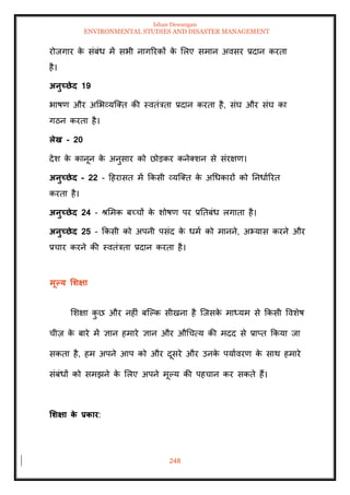 Ishan Dewangan
ENVIRONMENTAL STUDIES AND DISASTER MANAGEMENT
248
रोजगार क
े संबंध में सभी नागररकों क
े मलए समान अवसर प्रदान करिा
है।
अनुच्छेद 19
भाषण और अमभव्यल्ति की स्विंत्रिा प्रदान करिा है, संघ और संघ का
गठन करिा है।
लेख - 20
देश क
े कानून क
े अनुसार को छोडकर कनेतशन से संरक्षण।
अनुच्छेद - 22 - दहरासि में क्रकसी व्यल्ति क
े अधधकारों को तनधााररि
करिा है।
अनुच्छेद 24 - श्ममक बच्चों क
े शोषण पर प्रतिबंध लगािा है।
अनुच्छेद 25 - क्रकसी को अपनी पसंद क
े धमा को मानने, अभ्यास करने और
प्रचार करने की स्विंत्रिा प्रदान करिा है।
मूपय र्र्क्षा
मशक्षा क
ु छ और नहीं बल्पक सीखना है ल्जसक
े माध्यम से क्रकसी ववशेष
चीज़ क
े बारे में ज्ञान हमारे ज्ञान और औधचत्य की मदद से प्राप्ि क्रकया जा
सकिा है, हम अपने आप को और दूसरे और उनक
े पयाावरण क
े साथ हमारे
संबंधों को समझने क
े मलए अपने मूपय की पहचान कर सकिे हैं।
र्र्क्षा क
े प्रकार:
 