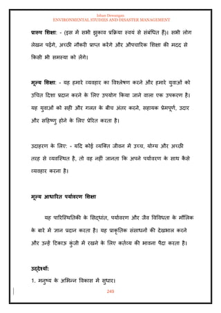 Ishan Dewangan
ENVIRONMENTAL STUDIES AND DISASTER MANAGEMENT
249
प्रारूप र्र्क्षा: - (इस में सभी झुकाव प्रक्रक्रया स्वयं से संबंधधि हैं)। सभी लोग
लेखन पढ़ेंगे, अच्छी नौकरी प्राप्ि करेंगे और औपचाररक मशक्षा की मदद से
क्रकसी भी समस्या को लेंगे।
मूपय र्र्क्षा: - यह हमारे व्यवहार का ववश्लेषण करने और हमारे युवाओं को
उधचि ददशा प्रदान करने क
े मलए उपयोग क्रकया जाने वाला एक उपकरण है।
यह युवाओं को सही और गलि क
े बीच अंिर करने, सहायक प्रेमपूणा, उदार
और सदहष्णु होने क
े मलए प्रेररि करिा है।
उदाहरण क
े मलए: - यदद कोई व्यल्ति जीवन में उच्च, योग्य और अच्छी
िरह से व्यवल्स्थि है, िो वह नहीं जानिा क्रक अपने पयाावरण क
े साथ क
ै से
व्यवहार करना है।
मूपय आधाररि पयाावरण र्र्क्षा
यह पाररल्स्थतिकी क
े मसद्धांि, पयाावरण और जैव ववववधिा क
े मौमलक
क
े बारे में ज्ञान प्रदान करिा है। यह प्राकृ तिक संसाधनों की देखभाल करने
और उन्हें दटकाऊ क
ुं जी में रखने क
े मलए किाव्य की भावना पैदा करिा है।
उद्देश्यों:
1. मनुष्य क
े अमभन्न ववकास में सुधार।
 