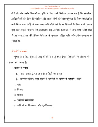 ISHAN DEWANGAN
ENVIRONMENTAL STUDIES & DISASTER MANAGEMENT
25
नीचे की ओर अमीर क्रकसानों को कृ वष क
े मलए पानी ममलेगा। सवाल यह है क्रक स्थानीय
आददवामसयों को बेघर, ववस्थावपि और अन्य लोगों को लाभ पहुंचाने क
े मलए स्थानांिररि
तयों क्रकया जाना चादहए? कम भाग्यशाली लोगों को बेहिर क्रकसानों क
े ववकास की लागि
तयों वहन करनी चादहए? यह सामाल्जक और आधथाक समानिा क
े साथ-साथ नमादा घाटी
में जलमग्न जंगलों की जैववक ववववधिा क
े नुकसान सदहि भारी पयाावरणीय नुकसान का
सवाल है।
1.2.4.7.3 खनन
पृ्वी से खतनज संसाधनों और कोयले जैसे जीवाश्म ईंधन तनकालने की प्रक्रक्रया को
खनन कहा जािा है।
खनन क
े प्रकार
1. सिह खनन: उथले जमा से खतनजों का खनन
2. भूममगि खनन: गहरे भंडार से खतनजों का खनन में र्ार्मल कदम
1. खोज
2. ववकास
3. शोषण
4. अयस्क प्रसंस्करण
5. खतनजों का तनष्कषाण और शुद्धधकरण
 