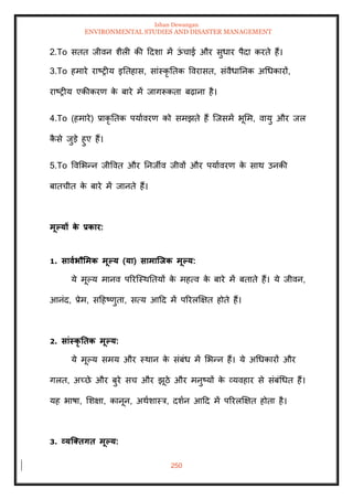Ishan Dewangan
ENVIRONMENTAL STUDIES AND DISASTER MANAGEMENT
250
2.To सिि जीवन शैली की ददशा में ऊ
ं चाई और सुधार पैदा करिे हैं।
3.To हमारे राष्रीय इतिहास, सांस्कृ तिक ववरासि, संवैधातनक अधधकारों,
राष्रीय एकीकरण क
े बारे में जागरूकिा बढ़ाना है।
4.To (हमारे) प्राकृ तिक पयाावरण को समझिे हैं ल्जसमें भूमम, वायु और जल
क
ै से जुडे हुए हैं।
5.To ववमभन्न जीववि और तनजीव जीवों और पयाावरण क
े साथ उनकी
बािचीि क
े बारे में जानिे हैं।
मूपयों क
े प्रकार:
1. सावाभौर्मक मूपय (या) सामाजिक मूपय:
ये मूपय मानव पररल्स्थतियों क
े महत्व क
े बारे में बिािे हैं। ये जीवन,
आनंद, प्रेम, सदहष्णुिा, सत्य आदद में पररलक्षक्षि होिे हैं।
2. सांस्कृ तिक मूपय:
ये मूपय समय और स्थान क
े संबंध में मभन्न हैं। ये अधधकारों और
गलि, अच्छे और बुरे सच और झूठे और मनुष्यों क
े व्यवहार से संबंधधि हैं।
यह भाषा, मशक्षा, कानून, अथाशास्त्र, दशान आदद में पररलक्षक्षि होिा है।
3. व्यजक्िगि मूपय:
 