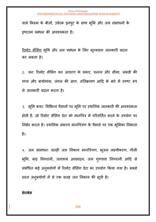 Ishan Dewangan
ENVIRONMENTAL STUDIES AND DISASTER MANAGEMENT
254
वाले क्रकस्म क
े बीजों, उवारक इनपुट क
े साथ भूमम और जल संसाधनों क
े
इष्टिम प्रबंधन की आवश्यकिा है।
ररमोट सेंमसंग भूमम और जल प्रबंधन क
े मलए मूपयवान जानकारी प्रदान
कर सकिा है।
2. वन: ररमोट सेंमसंग वन आवरण क
े प्रकार, घनत्व और सीमा, लकडी की
मात्रा और बायोमास, जंगल की आग, अतिक्रमण आदद क
े बारे में स्पष्ट रूप
से जानकारी प्रदान करिा है।
3. भूमम कवर: ववमभन्न पैमानों पर भूमम पर स्थातनक जानकारी की आवश्यकिा
होिी है, जो ररमोट सेंमसंग डेटा को मानधचत्र में पररवतिाि करने क
े उपयोग पर
तनभार करिा है। स्थातनक संकपप मानधचत्रण क
े पैमाने पर एक भूममका तनभािा
है।
4. जल संसाधन: सिही जल तनकाय मानधचत्रण, भूजल लक्ष्यीकरण, गीली
भूमम, बाढ़ तनगरानी, जलाशय अवसादन, जल गुणवत्ता तनगरानी आदद से
संबंधधि कई अनुप्रयोगों में ररमोट सेंमसंग डेटा का उपयोग क्रकया गया है। सबसे
सरल अनुप्रयोगों में से एक सिह जल तनकाय की सूची है।
डेटाबेस
 