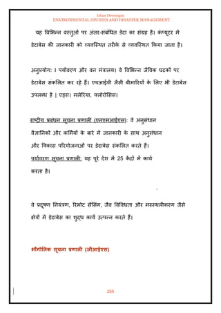 Ishan Dewangan
ENVIRONMENTAL STUDIES AND DISASTER MANAGEMENT
255
यह ववमभन्न वस्िुओं पर अंिर-संबंधधि डेटा का संग्रह है। क
ं प्यूटर में
डेटाबेस की जानकारी को व्यवल्स्थि िरीक
े से व्यवल्स्थि क्रकया जािा है।
अनुप्रयोग: I पयाावरण और वन मंत्रालय। वे ववमभन्न जैववक घटकों पर
डेटाबेस संकमलि कर रहे हैं। एचआईवी जैसी बीमाररयों क
े मलए भी डेटाबेस
उपलब्ध है | एड्स। मलेररया, फ्लोरोमसस।
राष्रीय प्रबंधन सूचना प्रणाली (एनएमआईएस): वे अनुसंधान
वैज्ञातनकों और कममायों क
े बारे में जानकारी क
े साथ अनुसंधान
और ववकास पररयोजनाओं पर डेटाबेस संकमलि करिे हैं।
पयाावरण सूचना प्रणाली: यह पूरे देश में 25 क
ें द्रों में काया
करिा है।
वे प्रदूषण तनयंत्रण, ररमोट सेंमसंग, जैव ववववधिा और मरुस्थलीकरण जैसे
क्षेत्रों में डेटाबेस का शुद्ध काया उत्पन्न करिे हैं।
भौगोर्लक सूचना प्रणाली (िीआईएस)
 
