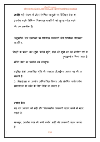Ishan Dewangan
ENVIRONMENTAL STUDIES AND DISASTER MANAGEMENT
256
आईटी बडी संख्या में अंिर-संबंधधि पहलुओं पर डडल्जटल डेटा का
उपयोग करक
े ववमभन्न ववषयगि मानधचत्रों को सुपरइम्पोज करने
की एक िकनीक है।
अनुप्रयोग: जल संसाधनों पर डडल्जटल जानकारी वाले ववमभन्न ववषयगि
मानधचत्र,
ममट्टी क
े प्रकार, वन भूमम, फसल भूमम, घास की भूमम को एक स्िररि रूप में
सुपरइम्पोज क्रकया जािा है
सॉफ्ट वेयर का उपयोग कर क
ं प्यूटर।
प्रदूवषि क्षेत्रों, अवक्रममि भूमम की व्याख्या जीआईएस आधार पर की जा
सकिी है।
3. जीआईएस का उपयोग अतनयोल्जि ववकास और संबंधधि पयाावरणीय
समस्याओं की जांच क
े मलए क्रकया जा सकिा है।
उपग्रह डेटा:
यह वन आवरण को सही और ववश्वसनीय जानकारी प्रदान करने में मदद
करिा है
मानसून, ओजोन परि की कमी स्मॉग आदद की जानकारी प्रदान करिा
है।
 