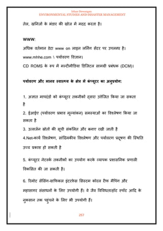 Ishan Dewangan
ENVIRONMENTAL STUDIES AND DISASTER MANAGEMENT
257
िेल, खतनजों क
े भंडार की खोज में मदद करिा है।
WWW:
अधधक विामान डेटा www on लाइन लतनिंग सेंटर पर उपलब्ध है।
www.mhhe.com  पयाावरण ववज्ञान।
CD ROMS क
े रूप में मपटीमीडडया डडल्जटल सामग्री प्रबंधक (DCM)।
पयाावरण और मानव स्वास््य क
े क्षेत्र में क
ं प्यूटर का अनुप्रयोग:
1. अज्ञाि मापदंडों को क
ं प्यूटर िकनीकों द्वारा उत्तेल्जि क्रकया जा सकिा
है
2. ईआईए (पयाावरण प्रभाव मूपयांकन) समस्याओं का ववश्लेषण क्रकया जा
सकिा है
3. उत्सजान स्रोिों की सूची संकमलि और बनाए रखी जािी है
4.Net-काया ववश्लेषण, सांल्ख्यकीय ववश्लेषण और पयाावरण प्रदूषण की ल्स्थति
उच्च प्रकाश हो सकिी है
5. क
ं प्यूटर नेटवक
ा िकनीकों का उपयोग करक
े व्यापक प्रशासतनक प्रणाली
ववकमसि की जा सकिी है।
6. ररमोट सेंमसंग-ग्राक्रफकल इंटरफ
े स मसस्टम कोरल रीफ मैवपंग और
महासागर संसाधनों क
े मलए उपयोगी हैं। वे जैव ववववधिा/हॉट स्पॉट आदद क
े
नुकसान िक पहुंचने क
े मलए भी उपयोगी हैं।
 