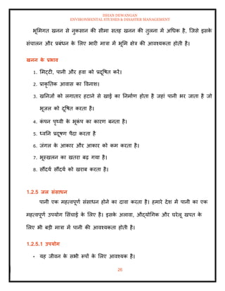 ISHAN DEWANGAN
ENVIRONMENTAL STUDIES & DISASTER MANAGEMENT
26
भूममगि खनन से नुकसान की सीमा सिह खनन की िुलना में अधधक है, ल्जसे इसक
े
संचालन और प्रबंधन क
े मलए भारी मात्रा में भूमम क्षेत्र की आवश्यकिा होिी है।
खनन क
े प्रभाव
1. ममट्टी, पानी और हवा को प्रदूवषि करें।
2. प्राकृ तिक आवास का ववनाश।
3. खतनजों को लगािार हटाने से खाई का तनमााण होिा है जहां पानी भर जािा है जो
भूजल को दूवषि करिा है।
4. क
ं पन पृ्वी क
े भूक
ं प का कारण बनिा है।
5. ध्वतन प्रदूषण पैदा करिा है
6. जंगल क
े आकार और आकार को कम करिा है।
7. भूस्खलन का खिरा बढ़ गया है।
8. सौंदया सौंदया को खराब करिा है।
1.2.5 िल संसाधन
पानी एक महत्वपूणा संसाधन होने का दावा करिा है। हमारे देश में पानी का एक
महत्वपूणा उपयोग मसंचाई क
े मलए है। इसक
े अलावा, औद्योधगक और घरेलू खपि क
े
मलए भी बडी मात्रा में पानी की आवश्यकिा होिी है।
1.2.5.1 उपयोग
• यह जीवन क
े सभी रूपों क
े मलए आवश्यक है।
 