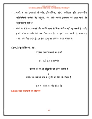 ISHAN DEWANGAN
ENVIRONMENTAL STUDIES & DISASTER MANAGEMENT
27
• पानी क
े कई उपयोगों में कृ वष, औद्योधगक, घरेलू, मनोरंजक और पयाावरणीय
गतिववधधयााँ शाममल हैं। वस्िुिः, इन सभी मानव उपयोगों को िाजे पानी की
आवश्यकिा होिी है।
• कोई भी पौधे या जानवरों की प्रजाति पानी क
े बबना जीववि नहीं रह सकिी है। यदद
हमारे शरीर में पानी 1% िक धगर जािा है, िो हमें प्यास लगिी है, अगर यह
10% िक धगर जािा है, िो हमें मृत्यु का सामना करना पडिा है।
1.2.5.2 हाइड्रोलॉजिकल चक्र:
ववमभन्न जल तनकायों का पानी
सौर ऊजाा द्वारा वाल्ष्पि
बादलों क
े रूप में वायुमंडल में प्रवेश करिा है
बाररश या बफ
ा क
े रूप में पृ्वी पर क्रफर से धगरिा है
अंि में सागर में लौट आिे हैं।
1.2.5.3 िल संसाधनों का वविरण
 