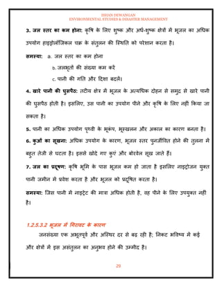 ISHAN DEWANGAN
ENVIRONMENTAL STUDIES & DISASTER MANAGEMENT
29
3. िल स्िर का कम होना: कृ वष क
े मलए शुष्क और अधा-शुष्क क्षेत्रों में भूजल का अधधक
उपयोग हाइड्रोलॉल्जकल चक्र क
े संिुलन की ल्स्थति को परेशान करिा है।
समस्या: a. जल स्िर का कम होना
b. जलभृिों की संख्या कम करें
c. पानी की गति और ददशा बदलें।
4. खारे पानी की घुसपैठ: िटीय क्षेत्र में भूजल क
े अत्यधधक दोहन से समुद्र से खारे पानी
की घुसपैठ होिी है। इसमलए, उस पानी का उपयोग पीने और कृ वष क
े मलए नहीं क्रकया जा
सकिा है।
5. पानी का अधधक उपयोग पृ्वी क
े भूक
ं प, भूस्खलन और अकाल का कारण बनिा है।
6. क
ु ओं का सूखना: अधधक उपयोग क
े कारण, भूजल स्िर पुनजीववि होने की िुलना में
बहुि िेजी से घटिा है। इससे खोदे गए क
ु एं और बोरवेल सूख जािे हैं।
7. िल का प्रदूषण: कृ वष भूमम क
े पास भूजल कम हो जािा है इसमलए नाइरोजन युति
पानी जमीन में प्रवेश करिा है और भूजल को प्रदूवषि करिा है।
समस्या: ल्जस पानी में नाइरेट की मात्रा अधधक होिी है, वह पीने क
े मलए उपयुति नहीं
है।
1.2.5.3.2 भूिल में धगरावट क
े कारण
जनसंख्या एक अभूिपूवा और अल्स्थर दर से बढ़ रही है; तनकट भववष्य में कई
और क्षेत्रों में इस असंिुलन का अनुभव होने की उम्मीद है।
 