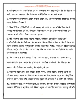 ISHAN DEWANGAN
ENVIRONMENTAL STUDIES & DISASTER MANAGEMENT
3
4. पाररल्स्थतिक िंत्र: पाररल्स्थतिक िंत्र की अवधारणा, एक पाररल्स्थतिक िंत्र की संरचना और
काया, उत्पादक, उपभोतिा और डीक
ं पोजर, पाररल्स्थतिक िंत्र में ऊजाा प्रवाह।
5. पाररल्स्थतिक उत्तराधधकार, खाद्य श्ृंखला, खाद्य वेब, और पाररल्स्थतिक वपराममड। पररचय,
प्रकार, ववशेषिा ववशेषिाएं
6. तनम्नमलखखि पाररल्स्थतिकी िंत्र की संरचना और काया: ए. वन पाररल्स्थतिक िंत्र बी.
चरागाह पाररल्स्थतिक िंत्र सी. रेधगस्िान पाररल्स्थतिक िंत्र डी. जलीय पाररल्स्थतिक िंत्र
(िालाब, धाराएं, झीलें, नददयां, महासागर, मुहाना)
7. जैव ववववधिा और इसका संरक्षण: पररचय, पररभाषा, आनुवंमशक, प्रजाति और
पाररल्स्थतिकी िंत्र और ववववधिा और भारि का जैव-भौगोमलक वगीकरण। जैव ववववधिा का
मूपय: उपभोग्य उपयोग, पूवाानुमातनि उपयोग, सामाल्जक, नैतिक, सौंदया और ववकपप मूपय।
वैल्श्वक, राष्रीय और स्थानीय स्िर पर जैव ववववधिा, भारि एक मेगा-ववववधिा क
े रूपमें।
जैव ववववधिा क
े हॉटस्पॉट।
8. जैव ववववधिा क
े मलए खिरा: तनवास स्थान की हातन, वन्यजीवों का अवैध मशकार,
मानव-वन्यजीव संघषा। भारि की लुप्िप्राय और स्थातनक प्रजातियां। जैव ववववधिा का
संरक्षण: जैव ववववधिा का इन-सीटू और पूवा-सीटू संरक्षण।
9. पयाावरण प्रदूषण:वायु, जल, ममट्टी, समुद्री, ध्वतन, थमाल प्रदूषण, परमाणु खिरों की
पररभाषा, कारण, प्रभाव और तनयंत्रण उपाय। ठोस अपमशष्ट प्रबंधन: शहरी और औद्योधगक
कचरे क
े कारण, प्रभाव और तनयंत्रण उपाय। प्रदूषण की रोकथाम में व् यल्ति की भूममका।
10. सामाल्जक मुद्दे और पयाावरण:ऊजाा,जल संरक्षण, वषाा जल संचयन, वाटरशेड प्रबंधनऔर
पयाावरण नैतिकिा से संबंधधि शहरी ववकास: मुद्दे और संभाववि समाधान, जलवायु पररविान,
 