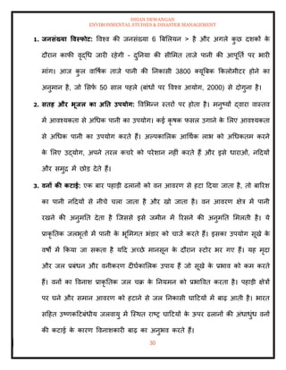 ISHAN DEWANGAN
ENVIRONMENTAL STUDIES & DISASTER MANAGEMENT
30
1. िनसंख्या ववस्फोट: ववश्व की जनसंख्या 6 बबमलयन > है और अगले क
ु छ दशकों क
े
दौरान काफी वृद्धध जारी रहेगी - दुतनया की सीममि िाजे पानी की आपूतिा पर भारी
मांग। आज क
ु ल वावषाक िाजे पानी की तनकासी 3800 तयूबबक क्रकलोमीटर होने का
अनुमान है, जो मसफ
ा 50 साल पहले (बांधों पर ववश्व आयोग, 2000) से दोगुना है।
2. सिह और भूिल का अति उपयोग: ववमभन्न स्िरों पर होिा है। मनुष्यों द्वारा वास्िव
में आवश्यकिा से अधधक पानी का उपयोग। कई कृ षक फसल उगाने क
े मलए आवश्यकिा
से अधधक पानी का उपयोग करिे हैं। अपपकामलक आधथाक लाभ को अधधकिम करने
क
े मलए उद्योग, अपने िरल कचरे को परेशान नहीं करिे हैं और इसे धाराओं, नददयों
और समुद्र में छोड देिे हैं।
3. वनों की कटाई: एक बार पहाडी ढलानों को वन आवरण से हटा ददया जािा है, िो बाररश
का पानी नददयों से नीचे चला जािा है और खो जािा है। वन आवरण क्षेत्र में पानी
रखने की अनुमति देिा है ल्जससे इसे जमीन में ररसने की अनुमति ममलिी है। ये
प्राकृ तिक जलभृिों में पानी क
े भूममगि भंडार को चाजा करिे हैं। इसका उपयोग सूखे क
े
वषों में क्रकया जा सकिा है यदद अच्छे मानसून क
े दौरान स्टोर भर गए हैं। यह मृदा
और जल प्रबंधन और वनीकरण दीघाकामलक उपाय हैं जो सूखे क
े प्रभाव को कम करिे
हैं। वनों का ववनाश प्राकृ तिक जल चक्र क
े तनयमन को प्रभाववि करिा है। पहाडी क्षेत्रों
पर घने और समान आवरण को हटाने से जल तनकासी घादटयों में बाढ़ आिी है। भारि
सदहि उष्णकदटबंधीय जलवायु में ल्स्थि राष्र घादटयों क
े ऊपर ढलानों की अंधाधुंध वनों
की कटाई क
े कारण ववनाशकारी बाढ़ का अनुभव करिे हैं।
 
