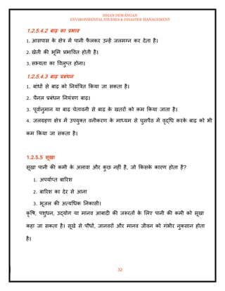 ISHAN DEWANGAN
ENVIRONMENTAL STUDIES & DISASTER MANAGEMENT
32
1.2.5.4.2 बाढ़ का प्रभाव
1. आसपास क
े क्षेत्र में पानी फ
ै लकर उन्हें जलमग्न कर देिा है।
2. खेिी की भूमम प्रभाववि होिी है।
3. सभ्यिा का ववलुप्ि होना।
1.2.5.4.3 बाढ़ प्रबंधन
1. बांधों से बाढ़ को तनयंबत्रि क्रकया जा सकिा है।
2. चैनल प्रबंधन तनयंत्रण बाढ़।
3. पूवाानुमान या बाढ़ चेिावनी से बाढ़ क
े खिरों को कम क्रकया जािा है।
4. जलग्रहण क्षेत्र में उपयुति वनीकरण क
े माध्यम से घुसपैठ में वृद्धध करक
े बाढ़ को भी
कम क्रकया जा सकिा है।
1.2.5.5 सूखा
सूखा पानी की कमी क
े अलावा और क
ु छ नहीं है, जो क्रकसक
े कारण होिा है?
1. अपयााप्ि बाररश
2. बाररश का देर से आना
3. भूजल की अत्यधधक तनकासी।
कृ वष, पशुधन, उद्योग या मानव आबादी की जरूरिों क
े मलए पानी की कमी को सूखा
कहा जा सकिा है। सूखे से पौधों, जानवरों और मानव जीवन को गंभीर नुकसान होिा
है।
 