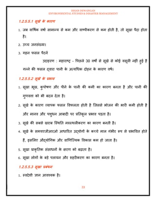 ISHAN DEWANGAN
ENVIRONMENTAL STUDIES & DISASTER MANAGEMENT
33
1.2.5.5.1 सूखे क
े कारण
1. जब वावषाक वषाा सामान्य से कम और वाष्पीकरण से कम होिी है, िो सूखा पैदा होिा
है।
2. उच्च जनसंख्या।
3. गहन फसल पैटना
उदाहरण : महाराष्र - वपछले 30 वषों से सूखे से कोई वसूली नहीं हुई है
गन्ने की फसल द्वारा पानी क
े अत्यधधक दोहन क
े कारण वषा।
1.2.5.5.2 सूखे क
े प्रभाव
1. सूखा भूख, क
ु पोषण और पीने क
े पानी की कमी का कारण बनिा है और पानी की
गुणवत्ता को भी बदल देिा है।
2. सूखे क
े कारण व्यापक फसल ववफलिा होिी है ल्जससे भोजन की भारी कमी होिी है
और मानव और पशुधन आबादी पर प्रतिक
ू ल प्रभाव पडिा है।
3. सूखे की सबसे खराब ल्स्थति मरुस्थलीकरण का कारण बनिी है।
4. सूखे क
े समयएजीआरओ आधाररि उद्योगों क
े कच्चे माल गंभीर रूप से प्रभाववि होिे
हैं, इसमलए औद्योधगक और वाखणल्ज्यक ववकास कम हो जािा है।
5. सूखा प्राकृ तिक संसाधनों क
े क्षरण को बढ़ािा है।
6. सूखा लोगों क
े बडे पलायन और शहरीकरण का कारण बनिा है।
1.2.5.5.3 सूखा प्रबंधन
1. स्वदेशी ज्ञान आवश्यक है।
 