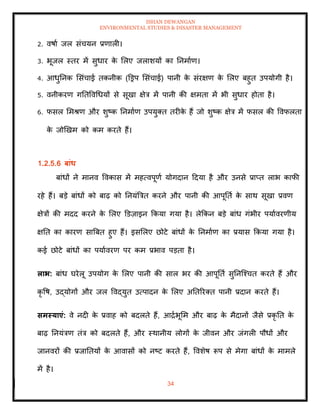ISHAN DEWANGAN
ENVIRONMENTAL STUDIES & DISASTER MANAGEMENT
34
2. वषाा जल संचयन प्रणाली।
3. भूजल स्िर में सुधार क
े मलए जलाशयों का तनमााण।
4. आधुतनक मसंचाई िकनीक (डड्रप मसंचाई) पानी क
े संरक्षण क
े मलए बहुि उपयोगी है।
5. वनीकरण गतिववधधयों से सूखा क्षेत्र में पानी की क्षमिा में भी सुधार होिा है।
6. फसल ममश्ण और शुष्क तनमााण उपयुति िरीक
े हैं जो शुष्क क्षेत्र में फसल की ववफलिा
क
े जोखखम को कम करिे हैं।
1.2.5.6 बांध
बांधों ने मानव ववकास में महत्वपूणा योगदान ददया है और उनसे प्राप्ि लाभ काफी
रहे हैं। बडे बांधों को बाढ़ को तनयंबत्रि करने और पानी की आपूतिा क
े साथ सूखा प्रवण
क्षेत्रों की मदद करने क
े मलए डडज़ाइन क्रकया गया है। लेक्रकन बडे बांध गंभीर पयाावरणीय
क्षति का कारण साबबि हुए हैं। इसमलए छोटे बांधों क
े तनमााण का प्रयास क्रकया गया है।
कई छोटे बांधों का पयाावरण पर कम प्रभाव पडिा है।
लाभ: बांध घरेलू उपयोग क
े मलए पानी की साल भर की आपूतिा सुतनल्श्चि करिे हैं और
कृ वष, उद्योगों और जल ववद्युि उत्पादन क
े मलए अतिररति पानी प्रदान करिे हैं।
समस्याएं: वे नदी क
े प्रवाह को बदलिे हैं, आद्राभूमम और बाढ़ क
े मैदानों जैसे प्रकृ ति क
े
बाढ़ तनयंत्रण िंत्र को बदलिे हैं, और स्थानीय लोगों क
े जीवन और जंगली पौधों और
जानवरों की प्रजातियों क
े आवासों को नष्ट करिे हैं, ववशेष रूप से मेगा बांधों क
े मामले
में है।
 