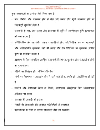 ISHAN DEWANGAN
ENVIRONMENTAL STUDIES & DISASTER MANAGEMENT
35
क
ु छ समस्याओं का उपलेख नीचे क्रकया गया है।
• बांध तनमााण और जलमग्न होने से खेि और जंगल और भूमम जलमग्न होने का
महत्वपूणा नुकसान होिा है
• जलाशयों क
े गाद, जल जमाव और आसपास की भूमम में लवणीकरण कृ वष उत्पादकिा
को कम करिा है
• पाररल्स्थतिक िंत्र पर गंभीर प्रभाव - प्रजातियों और पाररल्स्थतिक िंत्र का महत्वपूणा
और अपररविानीय नुकसान, वनों की कटाई और जैव ववववधिा का नुकसान, जलीय
कृ वष को प्रभाववि करिा है
• उदाहरण क
े मलए सामाल्जक आधथाक समस्याएं, ववस्थापन, पुनवाास और जनजािीय लोगों
का पुनस्थाापन।
• नददयों का ववखंडन और भौतिक पररविान
• लोगों का ववस्थापन - जलग्रहण क्षेत्र में रहने वाले लोग, संपवत्त और आजीववका खो देिे
हैं
• स्वदेशी और आददवासी लोगों क
े जीवन, आजीववका, संस्कृ तियों और आध्याल्त्मक
अल्स्ित्व पर प्रभाव
• जानवरों की आबादी को हटाना
• मछली की आवाजाही और नौवहन गतिववधधयों में व्यवधान
• वनस्पतियों क
े सडने क
े कारण ग्रीनहाउस गैसों का उत्सजान
 