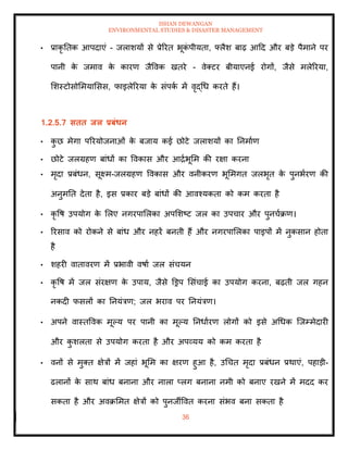 ISHAN DEWANGAN
ENVIRONMENTAL STUDIES & DISASTER MANAGEMENT
36
• प्राकृ तिक आपदाएं - जलाशयों से प्रेररि भूक
ं पीयिा, फ्लैश बाढ़ आदद और बडे पैमाने पर
पानी क
े जमाव क
े कारण जैववक खिरे - वेतटर बीयाएनई रोगों, जैसे मलेररया,
मशस्टोसोममयामसस, फाइलेररया क
े संपक
ा में वृद्धध करिे हैं।
1.2.5.7 सिि िल प्रबंधन
• क
ु छ मेगा पररयोजनाओं क
े बजाय कई छोटे जलाशयों का तनमााण
• छोटे जलग्रहण बांधों का ववकास और आद्राभूमम की रक्षा करना
• मृदा प्रबंधन, सूक्ष्म-जलग्रहण ववकास और वनीकरण भूममगि जलभृि क
े पुनभारण की
अनुमति देिा है, इस प्रकार बडे बांधों की आवश्यकिा को कम करिा है
• कृ वष उपयोग क
े मलए नगरपामलका अपमशष्ट जल का उपचार और पुनचाक्रण।
• ररसाव को रोकने से बांध और नहरें बनिी हैं और नगरपामलका पाइपों में नुकसान होिा
है
• शहरी वािावरण में प्रभावी वषाा जल संचयन
• कृ वष में जल संरक्षण क
े उपाय, जैसे डड्रप मसंचाई का उपयोग करना, बढ़िी जल गहन
नकदी फसलों का तनयंत्रण; जल भराव पर तनयंत्रण।
• अपने वास्िववक मूपय पर पानी का मूपय तनधाारण लोगों को इसे अधधक ल्जम्मेदारी
और क
ु शलिा से उपयोग करिा है और अपव्यय को कम करिा है
• वनों से मुति क्षेत्रों में जहां भूमम का क्षरण हुआ है, उधचि मृदा प्रबंधन प्रथाएं, पहाडी-
ढलानों क
े साथ बांध बनाना और नाला प्लग बनाना नमी को बनाए रखने में मदद कर
सकिा है और अवक्रममि क्षेत्रों को पुनजीववि करना संभव बना सकिा है
 