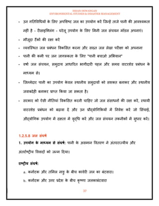 ISHAN DEWANGAN
ENVIRONMENTAL STUDIES & DISASTER MANAGEMENT
37
• उन गतिववधधयों क
े मलए अपमशष्ट जल का उपयोग करें ल्जन्हें िाजे पानी की आवश्यकिा
नहीं है - रीसाइल्तलंग - घरेलू उपयोग क
े मलए ममनी जल संचयन मॉडल अपनाएं।
• मौजूदा टैंकों की रक्षा करें
• व्यवल्स्थि जल प्रबंधन ववकमसि करना और सख्ि जल लेखा परीक्षा को अपनाना
• पानी की कमी पर जन जागरूकिा क
े मलए "पानी बचाओ अमभयान"
• वषाा जल संचयन, समुदाय आधाररि भागीदारी पहल और समग्र वाटरशेड प्रबंधन क
े
माध्यम से।
• ल्जम्मेदार पानी का उपयोग क
े वल स्थानीय समुदायों को सशति बनाकर और स्थानीय
जवाबदेही बनाकर प्राप्ि क्रकया जा सकिा है।
• सरकार को ऐसी नीतियां ववकमसि करनी चादहए जो जल संसाधनों की रक्षा करें, स्थायी
वाटरशेड प्रबंधन को बढ़ावा दें और उन प्रौद्योधगक्रकयों में तनवेश करें जो मसंचाई,
औद्योधगक उपयोग में दक्षिा में वृद्धध करें और जल संचयन िकनीकों में सुधार करें।
1.2.5.8 िल संघषा
1. उपयोग क
े माध्यम से संघषा: पानी क
े असमान वविरण ने अंिरराज्यीय और
अंिरााष्रीय वववादों को जन्म ददया।
राष्ट्रीय संघषा:
a. कनााटक और िममल नाडु क
े बीच कावेरी जल का बंटवारा।
b. कनााटक और उत्तर प्रदेश क
े बीच कृ ष्णा जलकाबंटवारा
 