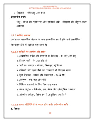 ISHAN DEWANGAN
ENVIRONMENTAL STUDIES & DISASTER MANAGEMENT
38
c. मसरुवानी - िममलनाडु और क
े रल
अंिरााष्ट्रीय संघषा:
मसंधु - भारि और पाक्रकस्िान और कोलोराडो नदी - मेल्तसको और संयुति राज्य
अमेररका
1.2.6 खतनि संसाधन
एक समान रासायतनक संरचना क
े साथ स्वाभाववक रूप से होने वाले अकाबातनक
क्रक्रस्टलीय ठोस को खतनज कहा जािा है।
1.2.6.1 खतनिों का उपयोग और दोहन
1. औद्योधगक संयंत्रों और मशीनरी का ववकास। - फ
े , अल और तयू
2. तनमााण काया - फ
े , अल और नी
3. ऊजाा का उत्पादन - कोयला, मलग्नाइट, यूरेतनयम
4. हधथयारों और गहनों जैसे रक्षा उपकरणों को डडजाइन करना
5. कृ वष प्रयोजन - उवारक और कवकनाशी - Zn & Mn
6. आभूषण - एयू, एजी और पीटी
7. ववमभन्न प्रयोजनों क
े मलए ममश् धािु बनाना
8. संचार उद्देश्य - टेलीफोन, िार, क
े बल और इलेतरॉतनक उपकरण
9. औषधीय प्रयोजन, ववशेष रूप से आयुवेददक प्रणाली में
1.2.6.2 खनन गतिववधधयों क
े कारण होने वाली पयाावरणीय क्षति
1. ववकास:
 
