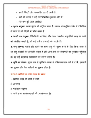 ISHAN DEWANGAN
ENVIRONMENTAL STUDIES & DISASTER MANAGEMENT
39
• ऊपरी ममट्टी और वनस्पति हटा दी जािी है
• वनों की कटाई से कई पाररल्स्थतिक नुकसान होिे हैं
• लैंडस्क
े प बुरी िरह प्रभाववि
2. भूिल संदूषण: खनन भूजल को प्रदूवषि करिा है; सपफर सपफ्यूररक एमसड में पररवतिाि
हो जािा है जो ममट्टी में प्रवेश करिा है।
3. सिही िल प्रदूषण: रेडडयोधमी अपमशष्ट और अन्य अम्लीय अशुद्धधयााँ सिह क
े पानी
को प्रभाववि करिी हैं, जो कई जलीय जानवरों को मारिी हैं।
4. वायु प्रदूषण: गलाने और भूनने का काम धािु को शुद्ध करने क
े मलए क्रकया जािा है
जो वायु प्रदूषकों का उत्सजान करिा है और आस-पास की वनस्पति को नुकसान पहुंचािा
है। यह कई स्वास््य समस्याओं का कारण बनिा है।
5. भूर्म का धंसना: मुख्य रूप से भूममगि खनन क
े पररणामस्वरूप घरों में दरारें, इमारिों
का झुकाव और रेल पटररयों का झुकना होिा है।
1.2.6.3 खतनिों क
े अति दोहन क
े प्रभाव
1. खतनज भंडार की िेजी से कमी
2. अपव्यय
3. पयाावरण प्रदूषण
4. भारी ऊजाा आवश्यकिाओं की आवश्यकिा है।
 