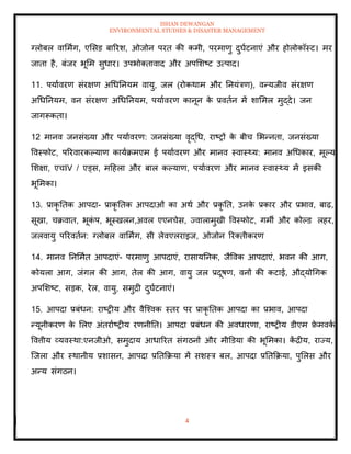 ISHAN DEWANGAN
ENVIRONMENTAL STUDIES & DISASTER MANAGEMENT
4
ग्लोबल वाममिंग, एमसड बाररश, ओजोन परि की कमी, परमाणु दुघाटनाएं और होलोकॉस्ट। मर
जािा है, बंजर भूमम सुधार। उपभोतिावाद और अपमशष्ट उत्पाद।
11. पयाावरण संरक्षण अधधतनयम वायु, जल (रोकथाम और तनयंत्रण), वन्यजीव संरक्षण
अधधतनयम, वन संरक्षण अधधतनयम, पयाावरण कानून क
े प्रविान में शाममल मुद्दे। जन
जागरूकिा।
12 मानव जनसंख्या और पयाावरण: जनसंख्या वृद्धध, राष्रों क
े बीच मभन्निा, जनसंख्या
ववस्फोट, पररवारकपयाण कायाक्रमएम ई पयाावरण और मानव स्वास््य: मानव अधधकार, मूपय
मशक्षा, एचIV / एड्स, मदहला और बाल कपयाण, पयाावरण और मानव स्वास््य में इसकी
भूममका।
13. प्राकृ तिक आपदा- प्राकृ तिक आपदाओं का अथा और प्रकृ ति, उनक
े प्रकार और प्रभाव, बाढ़,
सूखा, चक्रवाि, भूक
ं प, भूस्खलन,अवल एएनचेस, ज्वालामुखी ववस्फोट, गमी और कोपड लहर,
जलवायु पररविान: ग्लोबल वाममिंग, सी लेवएलराइज, ओजोन ररतिीकरण
14. मानव तनममाि आपदाएं- परमाणु आपदाएं, रासायतनक, जैववक आपदाएं, भवन की आग,
कोयला आग, जंगल की आग, िेल की आग, वायु जल प्रदूषण, वनों की कटाई, औद्योधगक
अपमशष्ट, सडक, रेल, वायु, समुद्री दुघाटनाएं।
15. आपदा प्रबंधन: राष्रीय और वैल्श्वक स्िर पर प्राकृ तिक आपदा का प्रभाव, आपदा
न्यूनीकरण क
े मलए अंिरााष्रीय रणनीति। आपदा प्रबंधन की अवधारणा, राष्रीय डीएम फ्र
े मवक
ा ,
ववत्तीय व्यवस्था:एनजीओ, समुदाय आधाररि संगठनों और मीडडया की भूममका। क
ें द्रीय, राज्य,
ल्जला और स्थानीय प्रशासन, आपदा प्रतिक्रक्रया में सशस्त्र बल, आपदा प्रतिक्रक्रया, पुमलस और
अन्य संगठन।
 