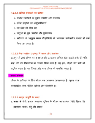 ISHAN DEWANGAN
ENVIRONMENTAL STUDIES & DISASTER MANAGEMENT
40
1.2.6.4 खतनि संसाधनों का प्रबंधन
1. खतनज संसाधनों का क
ु शल उपयोग और संरक्षण।
2. खनन उद्योगों का आधुतनकीकरण
3. नई जमा की खोज करें
4. धािुओं का पुन: उपयोग और पुनचाक्रण।
5. पयाावरण क
े अनुक
ू ल खनन प्रौद्योधगकी को अपनाकर पयाावरणीय प्रभावों को कम
क्रकया जा सकिा है।
1.2.6.5 क
े स स्टडीि- उदयपुर में खनन और उत्खनन
उदयपुर में 200 ओपन कास्ट खनन और उत्खनन। लेक्रकन 100 खदानें अवैध हैं। प्रति
माह 150 टन ववस्फोटक का उपयोग क्रकया जािा है। यह हवा, ममट्टी और पानी को
प्रदूवषि करिा है। यह मसंचाई और वन्य जीवन को प्रभाववि करिा है।
खाद्य संसाधन
जीवन क
े अल्स्ित्व क
े मलए भोजन एक आवश्यक आवश्यकिा है। मुख्य घटक
काबोहाइड्रेट, वसा, प्रोटीन, खतनज और ववटाममन हैं।
1.2.7.1 खाद्य आपूतिा क
े प्रकार
1. फसल क
े पौधे: अनाज ज्यादािर दुतनया क
े भोजन का लगभग 76% दहस्सा है।
उदाहरण: चावल, गेहूं और मतका
 