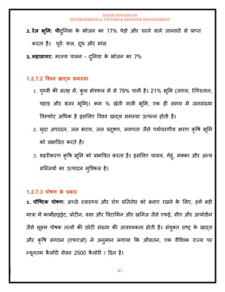 ISHAN DEWANGAN
ENVIRONMENTAL STUDIES & DISASTER MANAGEMENT
41
2. रेंि भूर्म: पीदुतनया क
े भोजन का 17% पेडों और चरने वाले जानवरों से प्राप्ि
करिा है। पूवा: फल, दूध और मांस
3. महासागर: मत्स्य पालन - दुतनया क
े भोजन का 7%
1.2.7.2 ववश्व खाद्य समस्या
1. पृ्वी की सिह में, क
ु ल क्षेत्रफल में से 79% पानी है। 21% भूमम (जंगल, रेधगस्िान,
पहाड और बंजर भूमम)। कम % खेिी वाली भूमम, एक ही समय में जनसंख्या
ववस्फोट अधधक है इसमलए ववश्व खाद्य समस्या उत्पन्न होिी है।
2. मृदा अपरदन, जल भराव, जल प्रदूषण, लवणिा जैसे पयाावरणीय क्षरण कृ वष भूमम
को प्रभाववि करिे हैं।
3. शहरीकरण कृ वष भूमम को प्रभाववि करिा है। इसमलए चावल, गेहूं, मतका और अन्य
सल्ब्जयों का उत्पादन मुल्श्कल है।
1.2.7.3 पोषण क
े प्रकार
1. पौजष्ट्टक पोषण: अच्छे स्वास््य और रोग प्रतिरोध को बनाए रखने क
े मलए, हमें बडी
मात्रा में काबोहाइड्रेट, प्रोटीन, वसा और ववटाममन और खतनज जैसे एफई, सीए और आयोडीन
जैसे सूक्ष्म पोषक ित्वों की छोटी संख्या की आवश्यकिा होिी है। संयुति राष्र क
े खाद्य
और कृ वष संगठन (एफएओ) ने अनुमान लगाया क्रक औसिन, एक वैल्श्वक राज्य पर
न्यूनिम क
ै लोरी सेवन 2500 क
ै लोरी / ददन है।
 