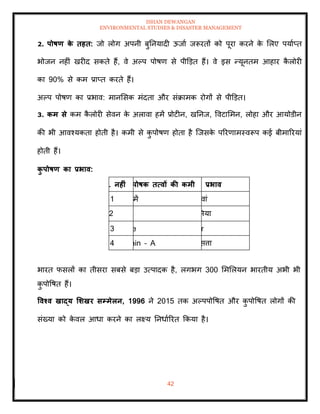ISHAN DEWANGAN
ENVIRONMENTAL STUDIES & DISASTER MANAGEMENT
42
2. पोषण क
े िहि: जो लोग अपनी बुतनयादी ऊजाा जरूरिों को पूरा करने क
े मलए पयााप्ि
भोजन नहीं खरीद सकिे हैं, वे अपप पोषण से पीडडि हैं। वे इस न्यूनिम आहार क
ै लोरी
का 90% से कम प्राप्ि करिे हैं।
अपप पोषण का प्रभाव: मानमसक मंदिा और संक्रामक रोगों से पीडडि।
3. कम से कम क
ै लोरी सेवन क
े अलावा हमें प्रोटीन, खतनज, ववटाममन, लोहा और आयोडीन
की भी आवश्यकिा होिी है। कमी से क
ु पोषण होिा है ल्जसक
े पररणामस्वरूप कई बीमाररयां
होिी हैं।
क
ु पोषण का प्रभाव:
. नहीं पोषक ित्वों की कमी प्रभाव
1 में वां
2 ममया
3 e r
4 min – A सत्ता
भारि फसलों का िीसरा सबसे बडा उत्पादक है, लगभग 300 मममलयन भारिीय अभी भी
क
ु पोवषि हैं।
ववश्व खाद्य र्र्खर सम्मेलन, 1996 ने 2015 िक अपपपोवषि और क
ु पोवषि लोगों की
संख्या को क
े वल आधा करने का लक्ष्य तनधााररि क्रकया है।
 