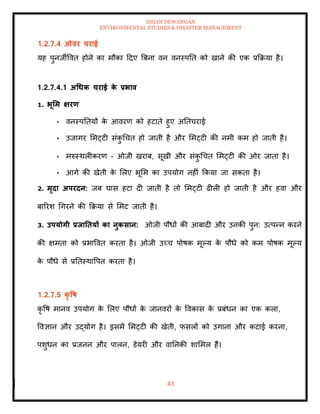 ISHAN DEWANGAN
ENVIRONMENTAL STUDIES & DISASTER MANAGEMENT
43
1.2.7.4 ओवर चराई
यह पुनजीववि होने का मौका ददए बबना वन वनस्पति को खाने की एक प्रक्रक्रया है।
1.2.7.4.1 अधधक चराई क
े प्रभाव
1. भूर्म क्षरण
• वनस्पतियों क
े आवरण को हटािे हुए अतिचराई
• उजागर ममट्टी संक
ु धचि हो जािी है और ममट्टी की नमी कम हो जािी है।
• मरुस्थलीकरण - ओजी खराब, सूखी और संक
ु धचि ममट्टी की ओर जािा है।
• आगे की खेिी क
े मलए भूमम का उपयोग नहीं क्रकया जा सकिा है।
2. मृदा अपरदन: जब घास हटा दी जािी है िो ममट्टी ढीली हो जािी है और हवा और
बाररश धगरने की क्रक्रया से ममट जािी है।
3. उपयोगी प्रिातियों का नुकसान: ओजी पौधों की आबादी और उनकी पुन: उत्पन्न करने
की क्षमिा को प्रभाववि करिा है। ओजी उच्च पोषक मूपय क
े पौधे को कम पोषक मूपय
क
े पौधे से प्रतिस्थावपि करिा है।
1.2.7.5 कृ वष
कृ वष मानव उपयोग क
े मलए पौधों क
े जानवरों क
े ववकास क
े प्रबंधन का एक कला,
ववज्ञान और उद्योग है। इसमें ममट्टी की खेिी, फसलों को उगाना और कटाई करना,
पशुधन का प्रजनन और पालन, डेयरी और वातनकी शाममल हैं।
 